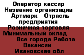 Оператор-кассир › Название организации ­ Артмарк › Отрасль предприятия ­ Розничная торговля › Минимальный оклад ­ 20 000 - Все города Работа » Вакансии   . Ивановская обл.